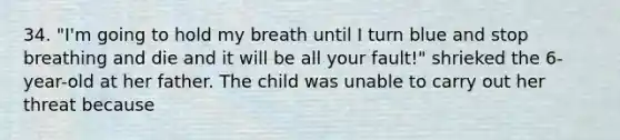 34. "I'm going to hold my breath until I turn blue and stop breathing and die and it will be all your fault!" shrieked the 6-year-old at her father. The child was unable to carry out her threat because