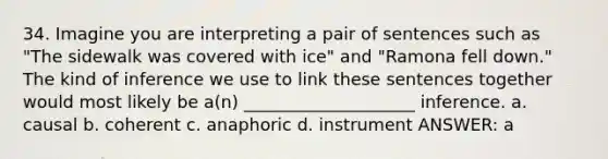 34. Imagine you are interpreting a pair of sentences such as "The sidewalk was covered with ice" and "Ramona fell down." The kind of inference we use to link these sentences together would most likely be a(n) ____________________ inference. a. causal b. coherent c. anaphoric d. instrument ANSWER: a