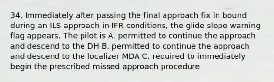 34. Immediately after passing the final approach fix in bound during an ILS approach in IFR conditions, the glide slope warning flag appears. The pilot is A. permitted to continue the approach and descend to the DH B. permitted to continue the approach and descend to the localizer MDA C. required to immediately begin the prescribed missed approach procedure