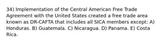 34) Implementation of the Central American Free Trade Agreement with the United States created a free trade area known as DR-CAFTA that includes all SICA members except: A) Honduras. B) Guatemala. C) Nicaragua. D) Panama. E) Costa Rica.