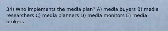 34) Who implements the media plan? A) media buyers B) media researchers C) media planners D) media monitors E) media brokers