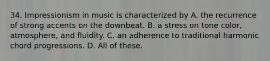 34. Impressionism in music is characterized by A. the recurrence of strong accents on the downbeat. B. a stress on tone color, atmosphere, and fluidity. C. an adherence to traditional harmonic chord progressions. D. All of these.