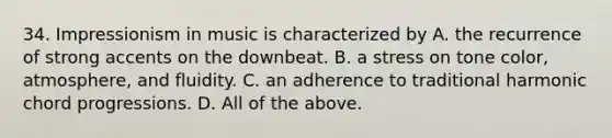 34. Impressionism in music is characterized by A. the recurrence of strong accents on the downbeat. B. a stress on tone color, atmosphere, and fluidity. C. an adherence to traditional harmonic chord progressions. D. All of the above.