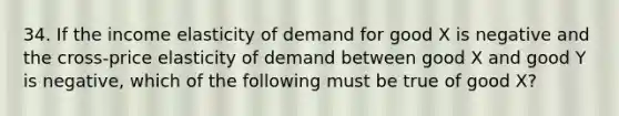 34. If the income elasticity of demand for good X is negative and the cross-price elasticity of demand between good X and good Y is negative, which of the following must be true of good X?