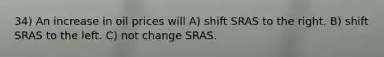 34) An increase in oil prices will A) shift SRAS to the right. B) shift SRAS to the left. C) not change SRAS.