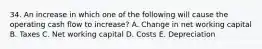 34. An increase in which one of the following will cause the operating cash flow to increase? A. Change in net working capital B. Taxes C. Net working capital D. Costs E. Depreciation