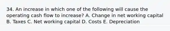 34. An increase in which one of the following will cause the operating cash flow to increase? A. Change in net working capital B. Taxes C. Net working capital D. Costs E. Depreciation