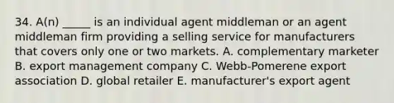 34. A(n) _____ is an individual agent middleman or an agent middleman firm providing a selling service for manufacturers that covers only one or two markets. A. complementary marketer B. export management company C. Webb-Pomerene export association D. global retailer E. manufacturer's export agent