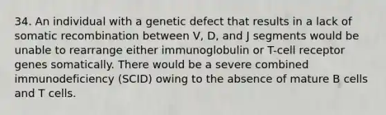 34. An individual with a genetic defect that results in a lack of somatic recombination between V, D, and J segments would be unable to rearrange either immunoglobulin or T-cell receptor genes somatically. There would be a severe combined immunodeficiency (SCID) owing to the absence of mature B cells and T cells.