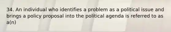 34. An individual who identifies a problem as a political issue and brings a policy proposal into the political agenda is referred to as a(n)