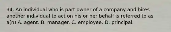 34. An individual who is part owner of a company and hires another individual to act on his or her behalf is referred to as a(n) A. agent. B. manager. C. employee. D. principal.