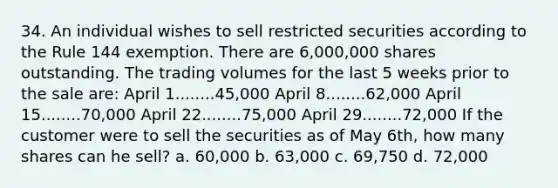 34. An individual wishes to sell restricted securities according to the Rule 144 exemption. There are 6,000,000 shares outstanding. The trading volumes for the last 5 weeks prior to the sale are: April 1........45,000 April 8........62,000 April 15........70,000 April 22........75,000 April 29........72,000 If the customer were to sell the securities as of May 6th, how many shares can he sell? a. 60,000 b. 63,000 c. 69,750 d. 72,000