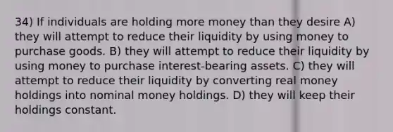 34) If individuals are holding more money than they desire A) they will attempt to reduce their liquidity by using money to purchase goods. B) they will attempt to reduce their liquidity by using money to purchase interest-bearing assets. C) they will attempt to reduce their liquidity by converting real money holdings into nominal money holdings. D) they will keep their holdings constant.