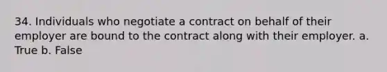 34. Individuals who negotiate a contract on behalf of their employer are bound to the contract along with their employer. a. True b. False