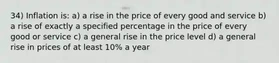 34) Inflation is: a) a rise in the price of every good and service b) a rise of exactly a specified percentage in the price of every good or service c) a general rise in the price level d) a general rise in prices of at least 10% a year