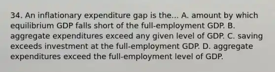 34. An inflationary expenditure gap is the... A. amount by which equilibrium GDP falls short of the full-employment GDP. B. aggregate expenditures exceed any given level of GDP. C. saving exceeds investment at the full-employment GDP. D. aggregate expenditures exceed the full-employment level of GDP.