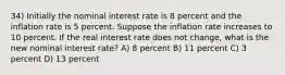 34) Initially the nominal interest rate is 8 percent and the inflation rate is 5 percent. Suppose the inflation rate increases to 10 percent. If the real interest rate does not change, what is the new nominal interest rate? A) 8 percent B) 11 percent C) 3 percent D) 13 percent