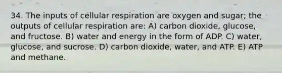 34. The inputs of cellular respiration are oxygen and sugar; the outputs of cellular respiration are: A) carbon dioxide, glucose, and fructose. B) water and energy in the form of ADP. C) water, glucose, and sucrose. D) carbon dioxide, water, and ATP. E) ATP and methane.