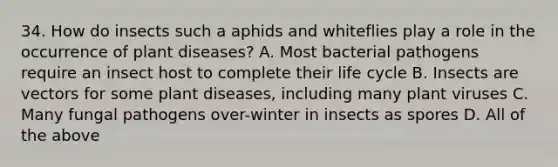 34. How do insects such a aphids and whiteflies play a role in the occurrence of plant diseases? A. Most bacterial pathogens require an insect host to complete their life cycle B. Insects are vectors for some plant diseases, including many plant viruses C. Many fungal pathogens over-winter in insects as spores D. All of the above