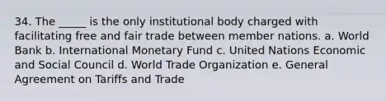 34. The _____ is the only institutional body charged with facilitating free and fair trade between member nations. a. World Bank b. International Monetary Fund c. United Nations Economic and Social Council d. World Trade Organization e. General Agreement on Tariffs and Trade