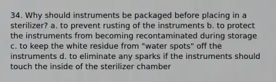 34. Why should instruments be packaged before placing in a sterilizer? a. to prevent rusting of the instruments b. to protect the instruments from becoming recontaminated during storage c. to keep the white residue from "water spots" off the instruments d. to eliminate any sparks if the instruments should touch the inside of the sterilizer chamber