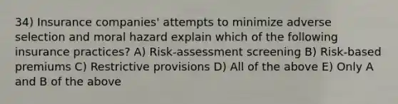 34) Insurance companies' attempts to minimize adverse selection and moral hazard explain which of the following insurance practices? A) Risk-assessment screening B) Risk-based premiums C) Restrictive provisions D) All of the above E) Only A and B of the above