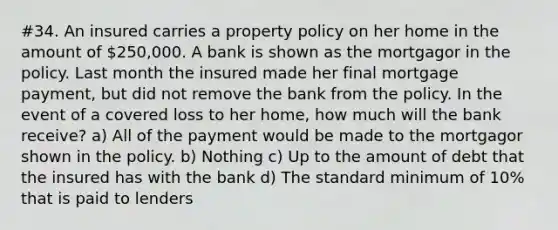 #34. An insured carries a property policy on her home in the amount of 250,000. A bank is shown as the mortgagor in the policy. Last month the insured made her final mortgage payment, but did not remove the bank from the policy. In the event of a covered loss to her home, how much will the bank receive? a) All of the payment would be made to the mortgagor shown in the policy. b) Nothing c) Up to the amount of debt that the insured has with the bank d) The standard minimum of 10% that is paid to lenders