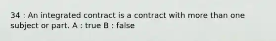 34 : An integrated contract is a contract with more than one subject or part. A : true B : false