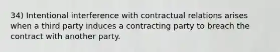 34) Intentional interference with contractual relations arises when a third party induces a contracting party to breach the contract with another party.