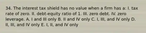 34. The interest tax shield has no value when a firm has a: I. tax rate of zero. II. debt-equity ratio of 1. III. zero debt. IV. zero leverage. A. I and III only B. II and IV only C. I, III, and IV only D. II, III, and IV only E. I, II, and IV only