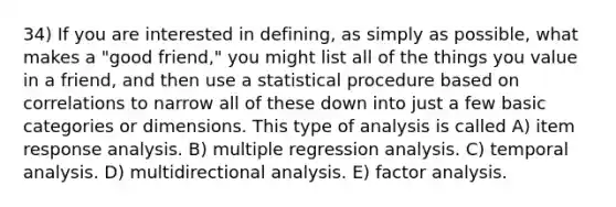 34) If you are interested in defining, as simply as possible, what makes a "good friend," you might list all of the things you value in a friend, and then use a statistical procedure based on correlations to narrow all of these down into just a few basic categories or dimensions. This type of analysis is called A) item response analysis. B) multiple regression analysis. C) temporal analysis. D) multidirectional analysis. E) factor analysis.