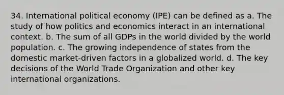 34. International political economy (IPE) can be defined as a. The study of how politics and economics interact in an international context. b. The sum of all GDPs in the world divided by the world population. c. The growing independence of states from the domestic market-driven factors in a globalized world. d. The key decisions of the World Trade Organization and other key international organizations.