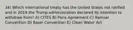 34) Which international treaty has the United States not ratified and in 2019 the Trump administration declared its intention to withdraw from? A) CITES B) Paris Agreement C) Ramsar Convention D) Basel Convention E) Clean Water Act