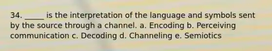 34. _____ is the interpretation of the language and symbols sent by the source through a channel. a. Encoding b. Perceiving communication c. Decoding d. Channeling e. Semiotics