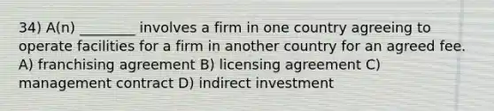 34) A(n) ________ involves a firm in one country agreeing to operate facilities for a firm in another country for an agreed fee. A) franchising agreement B) licensing agreement C) management contract D) indirect investment