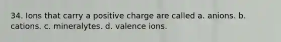 34. Ions that carry a positive charge are called a. anions. b. cations. c. mineralytes. d. valence ions.