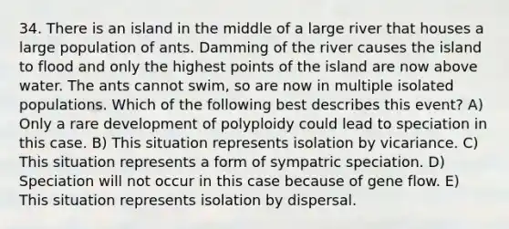 34. There is an island in the middle of a large river that houses a large population of ants. Damming of the river causes the island to flood and only the highest points of the island are now above water. The ants cannot swim, so are now in multiple isolated populations. Which of the following best describes this event? A) Only a rare development of polyploidy could lead to speciation in this case. B) This situation represents isolation by vicariance. C) This situation represents a form of sympatric speciation. D) Speciation will not occur in this case because of gene flow. E) This situation represents isolation by dispersal.