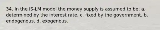 34. In the IS-LM model the money supply is assumed to be: a. determined by the interest rate. c. fixed by the government. b. endogenous. d. exogenous.