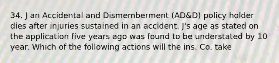 34. J an Accidental and Dismemberment (AD&D) policy holder dies after injuries sustained in an accident. J's age as stated on the application five years ago was found to be understated by 10 year. Which of the following actions will the ins. Co. take