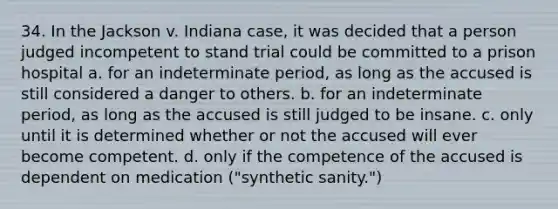 34. In the Jackson v. Indiana case, it was decided that a person judged incompetent to stand trial could be committed to a prison hospital a. for an indeterminate period, as long as the accused is still considered a danger to others. b. for an indeterminate period, as long as the accused is still judged to be insane. c. only until it is determined whether or not the accused will ever become competent. d. only if the competence of the accused is dependent on medication ("synthetic sanity.")