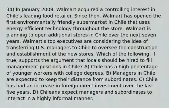 34) In January 2009, Walmart acquired a controlling interest in Chile's leading food retailer. Since then, Walmart has opened the first environmentally friendly supermarket in Chile that uses energy efficient technology throughout the store. Walmart is planning to open additional stores in Chile over the next seven years. Walmart's top executives are considering the idea of transferring U.S. managers to Chile to oversee the construction and establishment of the new stores. Which of the following, if true, supports the argument that locals should be hired to fill management positions in Chile? A) Chile has a high percentage of younger workers with college degrees. B) Managers in Chile are expected to keep their distance from subordinates. C) Chile has had an increase in foreign direct investment over the last five years. D) Chileans expect managers and subordinates to interact in a highly informal manner.