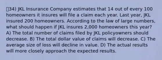 34) JKL Insurance Company estimates that 14 out of every 100 homeowners it insures will file a claim each year. Last year, JKL insured 200 homeowners. According to the law of large numbers, what should happen if JKL insures 2,000 homeowners this year? A) The total number of claims filed by JKL policyowners should decrease. B) The total dollar value of claims will decrease. C) The average size of loss will decline in value. D) The actual results will more closely approach the expected results.