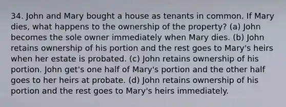 34. John and Mary bought a house as tenants in common. If Mary dies, what happens to the ownership of the property? (a) John becomes the sole owner immediately when Mary dies. (b) John retains ownership of his portion and the rest goes to Mary's heirs when her estate is probated. (c) John retains ownership of his portion. John get's one half of Mary's portion and the other half goes to her heirs at probate. (d) John retains ownership of his portion and the rest goes to Mary's heirs immediately.