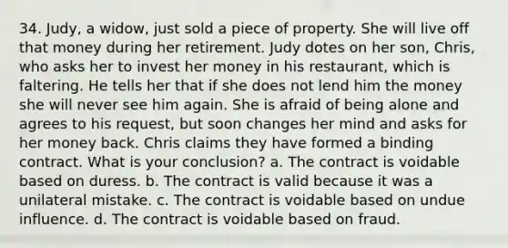 34. Judy, a widow, just sold a piece of property. She will live off that money during her retirement. Judy dotes on her son, Chris, who asks her to invest her money in his restaurant, which is faltering. He tells her that if she does not lend him the money she will never see him again. She is afraid of being alone and agrees to his request, but soon changes her mind and asks for her money back. Chris claims they have formed a binding contract. What is your conclusion? a. The contract is voidable based on duress. b. The contract is valid because it was a unilateral mistake. c. The contract is voidable based on undue influence. d. The contract is voidable based on fraud.