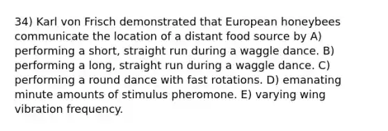 34) Karl von Frisch demonstrated that European honeybees communicate the location of a distant food source by A) performing a short, straight run during a waggle dance. B) performing a long, straight run during a waggle dance. C) performing a round dance with fast rotations. D) emanating minute amounts of stimulus pheromone. E) varying wing vibration frequency.