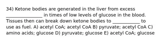 34) Ketone bodies are generated in the liver from excess ________________ in times of low levels of glucose in the blood. Tissues then can break down ketone bodies to ____________ to use as fuel. A) acetyl CoA; acetyl CoA B) pyruvate; acetyl CoA C) amino acids; glucose D) pyruvate; glucose E) acetyl CoA; glucose