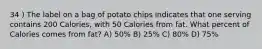 34 ) The label on a bag of potato chips indicates that one serving contains 200 Calories, with 50 Calories from fat. What percent of Calories comes from fat? A) 50% B) 25% C) 80% D) 75%