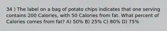 34 ) The label on a bag of potato chips indicates that one serving contains 200 Calories, with 50 Calories from fat. What percent of Calories comes from fat? A) 50% B) 25% C) 80% D) 75%