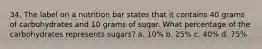 34. The label on a nutrition bar states that it contains 40 grams of carbohydrates and 10 grams of sugar. What percentage of the carbohydrates represents sugars? a. 10% b. 25% c. 40% d. 75%