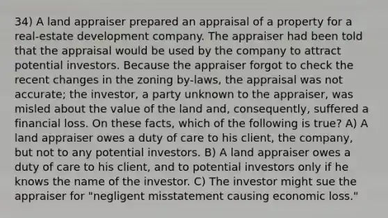 34) A land appraiser prepared an appraisal of a property for a real-estate development company. The appraiser had been told that the appraisal would be used by the company to attract potential investors. Because the appraiser forgot to check the recent changes in the zoning by-laws, the appraisal was not accurate; the investor, a party unknown to the appraiser, was misled about the value of the land and, consequently, suffered a financial loss. On these facts, which of the following is true? A) A land appraiser owes a duty of care to his client, the company, but not to any potential investors. B) A land appraiser owes a duty of care to his client, and to potential investors only if he knows the name of the investor. C) The investor might sue the appraiser for "negligent misstatement causing economic loss."